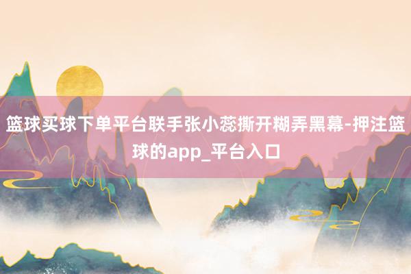 篮球买球下单平台联手张小蕊撕开糊弄黑幕-押注篮球的app_平台入口