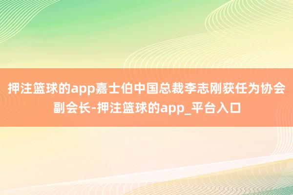 押注篮球的app嘉士伯中国总裁李志刚获任为协会副会长-押注篮球的app_平台入口
