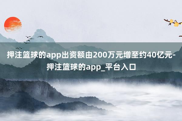 押注篮球的app出资额由200万元增至约40亿元-押注篮球的app_平台入口