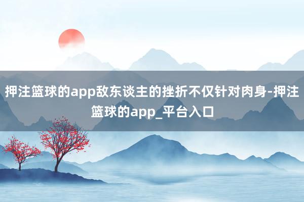 押注篮球的app敌东谈主的挫折不仅针对肉身-押注篮球的app_平台入口