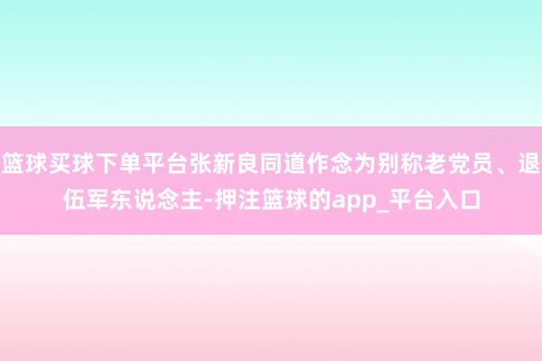 篮球买球下单平台张新良同道作念为别称老党员、退伍军东说念主-押注篮球的app_平台入口