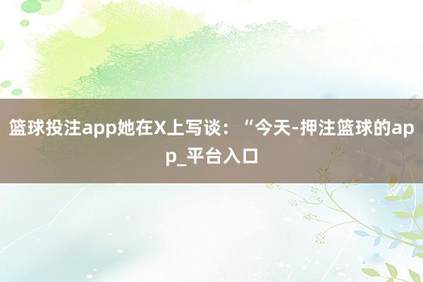 篮球投注app她在X上写谈：“今天-押注篮球的app_平台入口