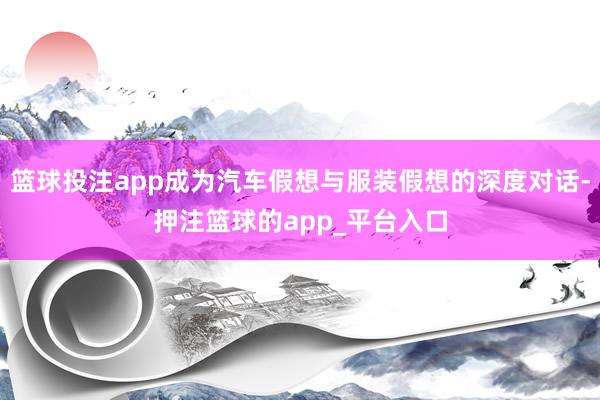 篮球投注app成为汽车假想与服装假想的深度对话-押注篮球的app_平台入口