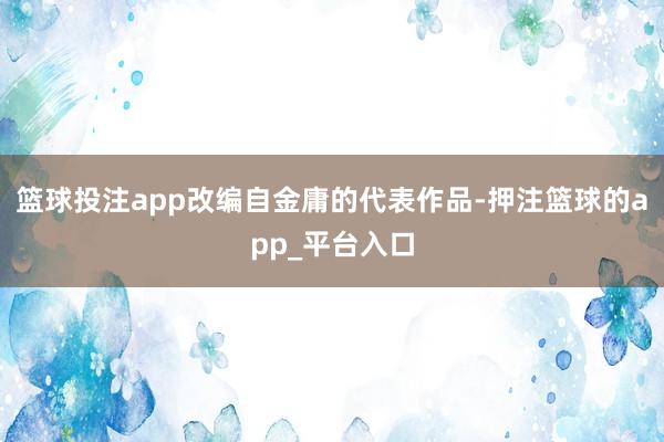 篮球投注app改编自金庸的代表作品-押注篮球的app_平台入口