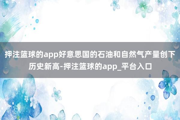 押注篮球的app好意思国的石油和自然气产量创下历史新高-押注篮球的app_平台入口
