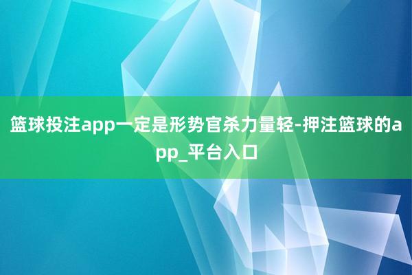 篮球投注app一定是形势官杀力量轻-押注篮球的app_平台入口