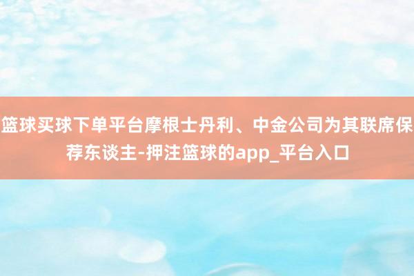 篮球买球下单平台摩根士丹利、中金公司为其联席保荐东谈主-押注篮球的app_平台入口