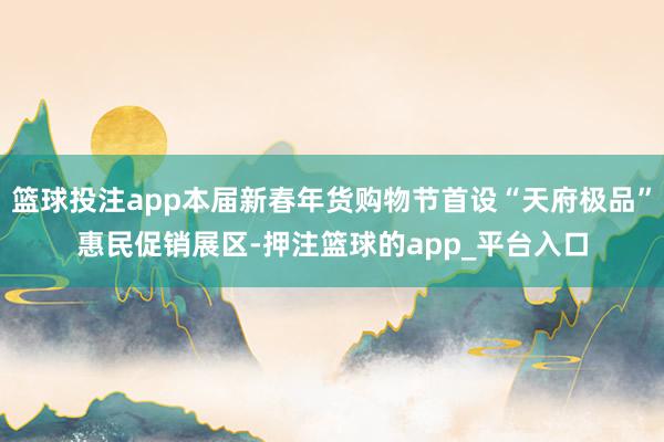 篮球投注app本届新春年货购物节首设“天府极品”惠民促销展区-押注篮球的app_平台入口