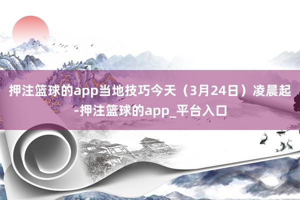 押注篮球的app当地技巧今天（3月24日）凌晨起-押注篮球的app_平台入口
