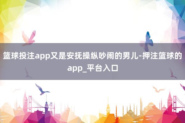 篮球投注app又是安抚操纵吵闹的男儿-押注篮球的app_平台入口