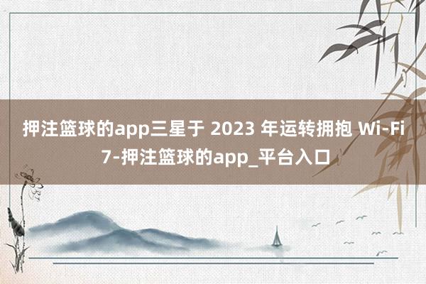 押注篮球的app三星于 2023 年运转拥抱 Wi-Fi 7-押注篮球的app_平台入口
