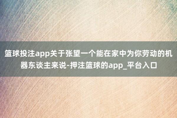 篮球投注app关于张望一个能在家中为你劳动的机器东谈主来说-押注篮球的app_平台入口