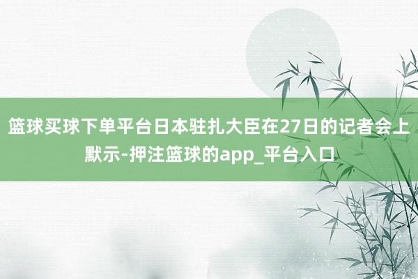篮球买球下单平台日本驻扎大臣在27日的记者会上默示-押注篮球的app_平台入口
