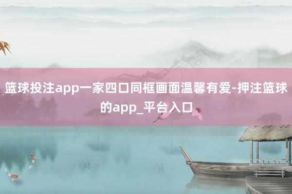 篮球投注app一家四口同框画面温馨有爱-押注篮球的app_平台入口
