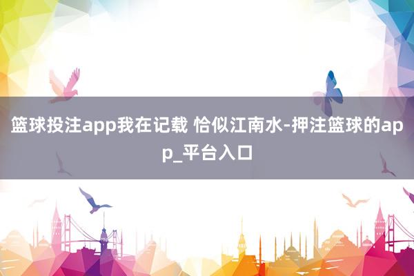 篮球投注app我在记载 恰似江南水-押注篮球的app_平台入口
