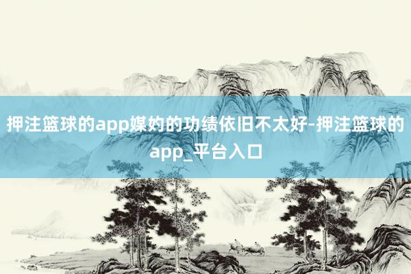 押注篮球的app媒妁的功绩依旧不太好-押注篮球的app_平台入口