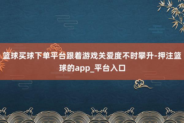 篮球买球下单平台跟着游戏关爱度不时攀升-押注篮球的app_平台入口